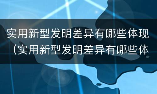 实用新型发明差异有哪些体现（实用新型发明差异有哪些体现了）