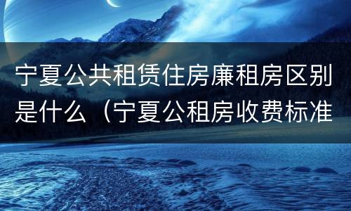 宁夏公共租赁住房廉租房区别是什么（宁夏公租房收费标准）