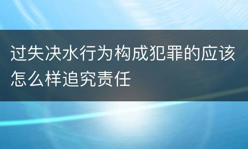 过失决水行为构成犯罪的应该怎么样追究责任