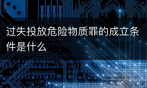 过失投放危险物质罪的成立条件是什么