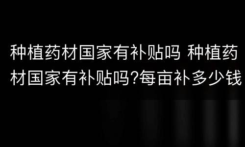 种植药材国家有补贴吗 种植药材国家有补贴吗?每亩补多少钱