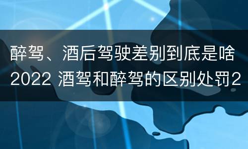 醉驾、酒后驾驶差别到底是啥2022 酒驾和醉驾的区别处罚2021