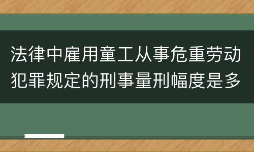法律中雇用童工从事危重劳动犯罪规定的刑事量刑幅度是多少