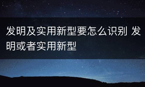 发明及实用新型要怎么识别 发明或者实用新型