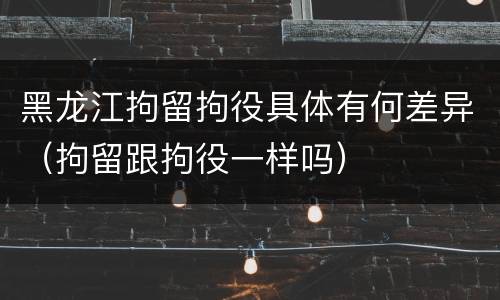 黑龙江拘留拘役具体有何差异（拘留跟拘役一样吗）