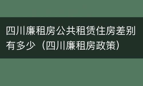 四川廉租房公共租赁住房差别有多少（四川廉租房政策）