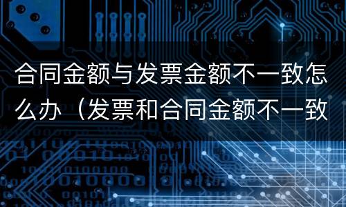 合同金额与发票金额不一致怎么办（发票和合同金额不一致的情况说明怎么写）