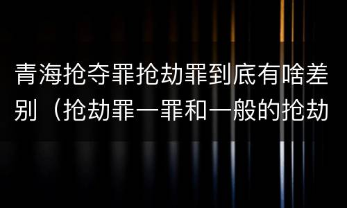 青海抢夺罪抢劫罪到底有啥差别（抢劫罪一罪和一般的抢劫罪）