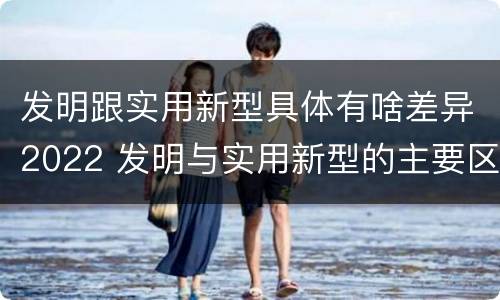 发明跟实用新型具体有啥差异2022 发明与实用新型的主要区别
