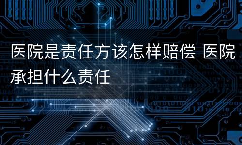 医院是责任方该怎样赔偿 医院承担什么责任