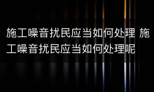 施工噪音扰民应当如何处理 施工噪音扰民应当如何处理呢