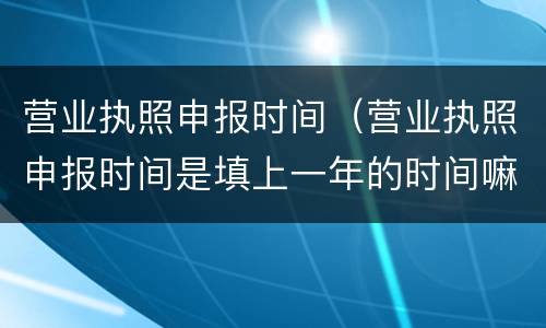 营业执照申报时间（营业执照申报时间是填上一年的时间嘛）