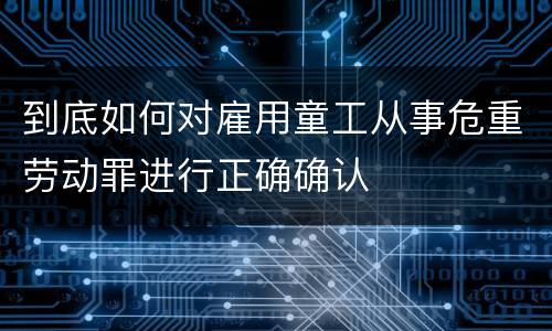 到底如何对雇用童工从事危重劳动罪进行正确确认