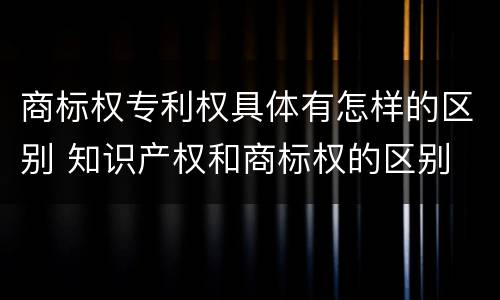 商标权专利权具体有怎样的区别 知识产权和商标权的区别