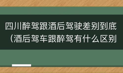 四川醉驾跟酒后驾驶差别到底（酒后驾车跟醉驾有什么区别）