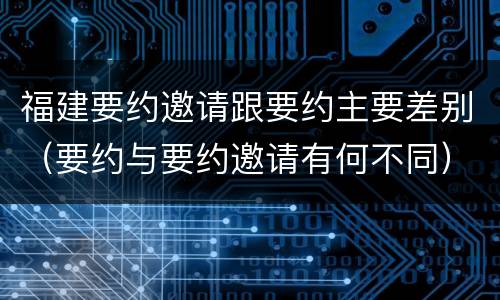 福建要约邀请跟要约主要差别(要约与要约邀请有何不同)