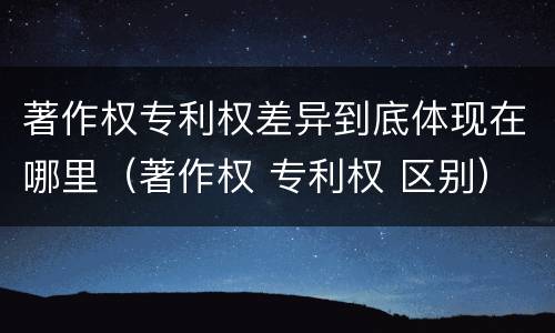 著作权专利权差异到底体现在哪里（著作权 专利权 区别）