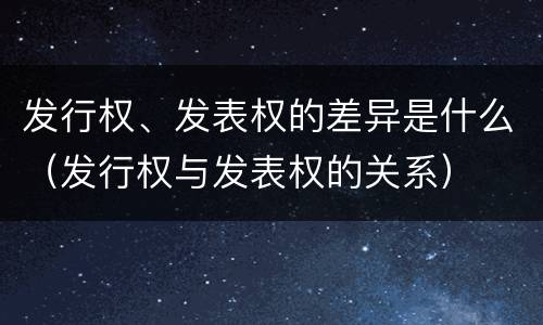 发行权、发表权的差异是什么（发行权与发表权的关系）