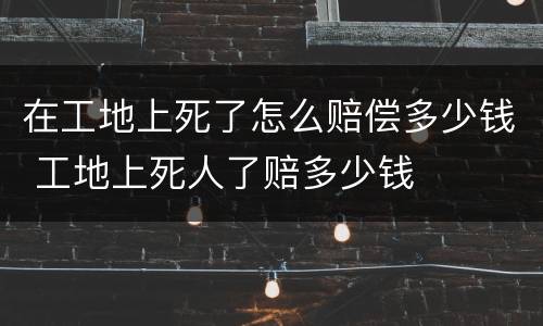 在工地上死了怎么赔偿多少钱 工地上死人了赔多少钱
