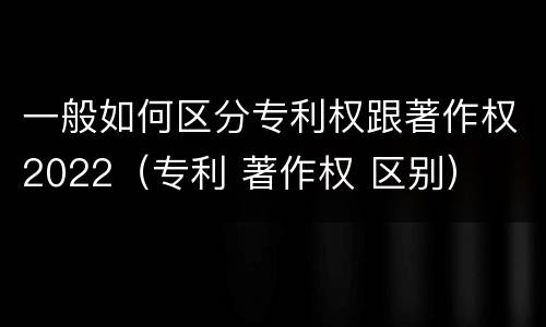 一般如何区分专利权跟著作权2022（专利 著作权 区别）