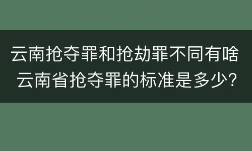 云南抢夺罪和抢劫罪不同有啥 云南省抢夺罪的标准是多少?