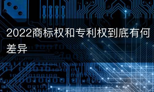 2022商标权和专利权到底有何差异