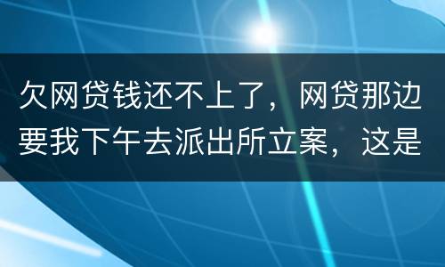 欠网贷钱还不上了，网贷那边要我下午去派出所立案，这是真的假的