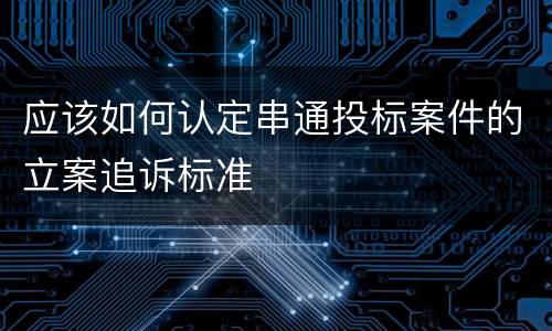 应该如何认定串通投标案件的立案追诉标准