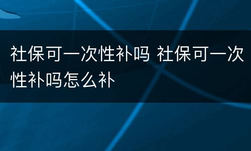 社保可一次性补吗 社保可一次性补吗怎么补