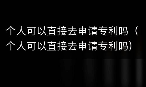 个人可以直接去申请专利吗（个人可以直接去申请专利吗）