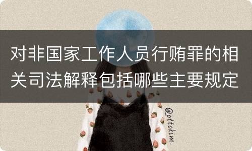 对非国家工作人员行贿罪的相关司法解释包括哪些主要规定