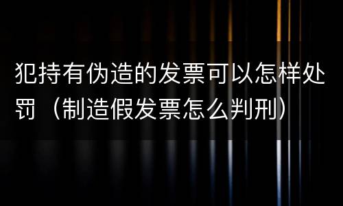 犯持有伪造的发票可以怎样处罚（制造假发票怎么判刑）