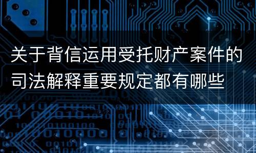 关于背信运用受托财产案件的司法解释重要规定都有哪些