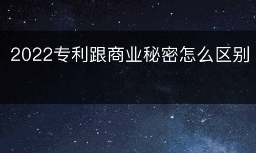 2022专利跟商业秘密怎么区别