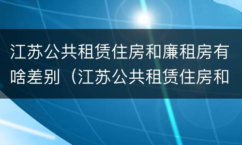 江苏公共租赁住房和廉租房有啥差别（江苏公共租赁住房和廉租房有啥差别吗）