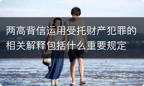 两高背信运用受托财产犯罪的相关解释包括什么重要规定