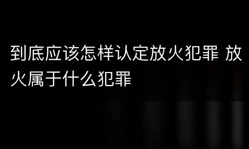 到底应该怎样认定放火犯罪 放火属于什么犯罪