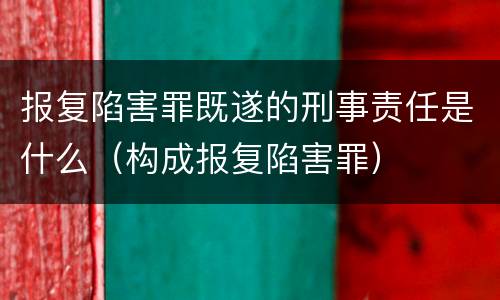 报复陷害罪既遂的刑事责任是什么（构成报复陷害罪）