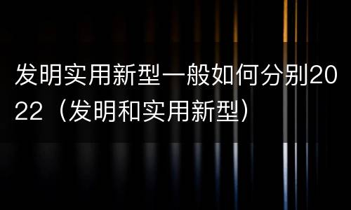 发明实用新型一般如何分别2022（发明和实用新型）