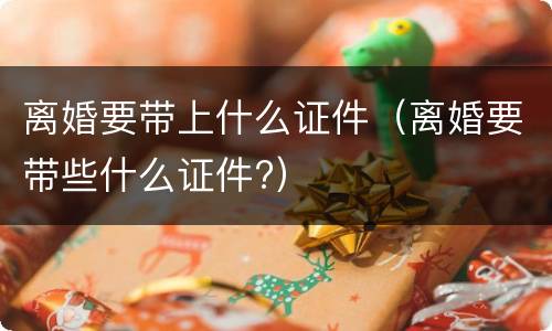 离婚要带上什么证件（离婚要带些什么证件?）