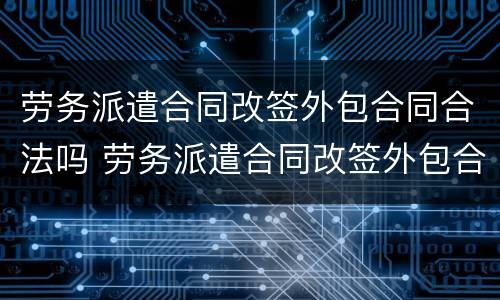 劳务派遣合同改签外包合同合法吗 劳务派遣合同改签外包合同合法吗知乎