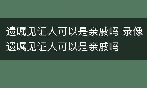 遗嘱见证人可以是亲戚吗 录像遗嘱见证人可以是亲戚吗