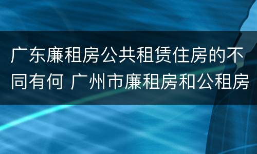 广东廉租房公共租赁住房的不同有何 广州市廉租房和公租房的区别