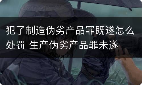 犯了制造伪劣产品罪既遂怎么处罚 生产伪劣产品罪未遂