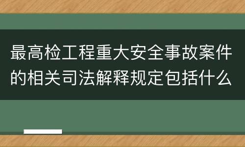 最高检工程重大安全事故案件的相关司法解释规定包括什么主要内容