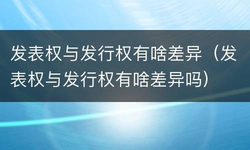 发表权与发行权有啥差异（发表权与发行权有啥差异吗）