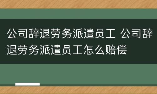 公司辞退劳务派遣员工 公司辞退劳务派遣员工怎么赔偿