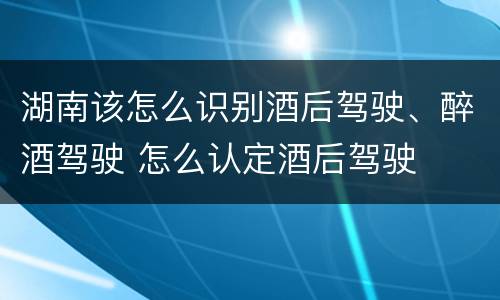 湖南该怎么识别酒后驾驶、醉酒驾驶 怎么认定酒后驾驶