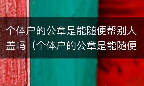 个体户的公章是能随便帮别人盖吗（个体户的公章是能随便帮别人盖吗安全吗）