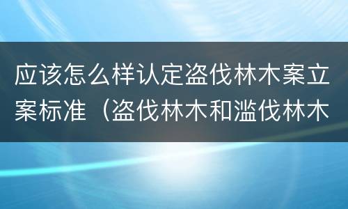 应该怎么样认定盗伐林木案立案标准（盗伐林木和滥伐林木立案标准）